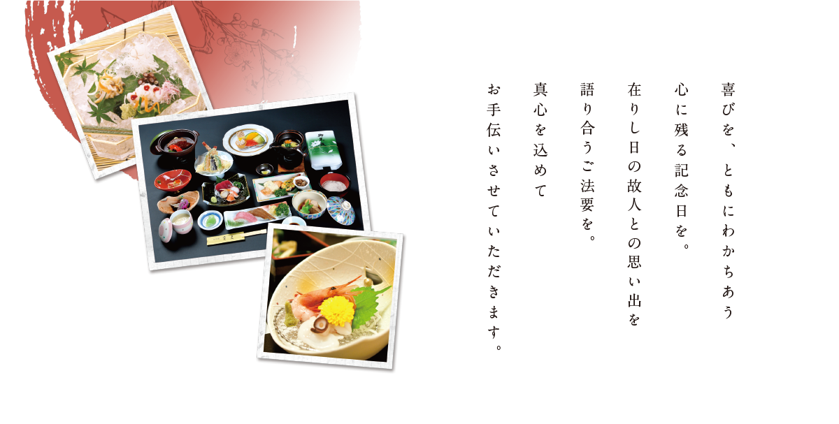 喜びを、ともにわかちあう心に残る記念日を。在りし日の故人との思い出を語り合うご法要を。真心を込めてお手伝いさせていただきます。