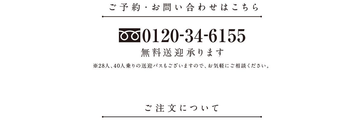 ご予約・お問い合わせはこちら0120-34-6155無料送迎承ります※28人、40人乗りの送迎バスもございますので、お気軽にご相談ください。